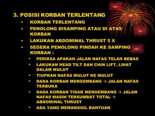 3. POSISI KORBAN TERLENTANG KORBAN TERLENTANG PENOLONG DISAMPING ATAU DI ATAS KORBAN LAKUKAN ABDOMINAL THRUST 5 X  SEGERA PENOLONG PINDAH KE SAMPING KORBAN :  PERIKSA APAKAH JALAN NAFAS TELAH BEBAS LAKUKAN HEAD TILT DAN CHIN LIFT, LIHAT DALAM MULUT  TIUPKAN NAFAS MULUT KE MULUT DADA KORBAN MENGEMBANG    JALAN NAFAS TERBUKA DADA KORBAN TIDAK MENGEMBANG    JALAN NAFAS MASIH TERSUMBAT TOTAL    ABDOMINAL THRUST ADA YANG MEMANGGIL BANTUAN 
