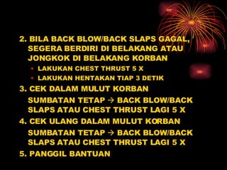 2. BILA BACK BLOW/BACK SLAPS GAGAL, SEGERA BERDIRI DI BELAKANG ATAU JONGKOK DI BELAKANG KORBAN LAKUKAN CHEST THRUST 5 X LAKUKAN HENTAKAN TIAP 3 DETIK 3. CEK DALAM MULUT KORBAN SUMBATAN TETAP    BACK BLOW/BACK SLAPS ATAU CHEST THRUST LAGI 5 X 4. CEK ULANG DALAM MULUT KORBAN SUMBATAN TETAP    BACK BLOW/BACK SLAPS ATAU CHEST THRUST LAGI 5 X 5. PANGGIL BANTUAN  