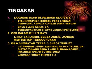 TINDAKAN LAKUKAN BACK BLOW/BACK SLAPS 5 X TELUNGKUPKAN KORBAN PADA LENGAN PENOLONG. KEPALA KORBAN LEBIH RENDAH BACK SLAPS KERAS 5 X TERLENTANGKAN DI ATAS LENGAN PENOLONG 2. CEK DALAM MULUT BAYI LIHAT DAN AMBIL BENDA ASING, JANGAN MENYENTUH TENGGOROKAN 3. BILA SUMBATAN TETAP    CHEST THRUST LETAKKKAN UJUNG JARI TENGAH DAN TELUNJUK DIATAS TULANG DADA 1 JARI DI BAWAH GARIS IMAJINASI ANTAR PUTING SUSU LAKUKAN CHEST THRUST 5 X 