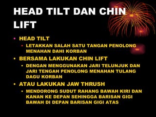 HEAD TILT DAN CHIN LIFT HEAD TILT LETAKKAN SALAH SATU TANGAN PENOLONG MENAHAN DAHI KORBAN BERSAMA LAKUKAN CHIN LIFT DENGAN MENGGUNAKAN JARI TELUNJUK DAN JARI TENGAH PENOLONG MENAHAN TULANG DAGU KORBAN ATAU LAKUKAN JAW THRUSH MENDORONG SUDUT RAHANG BAWAH KIRI DAN KANAN KE DEPAN SEHINGGA BARISAN GIGI BAWAH DI DEPAN BARISAN GIGI ATAS 