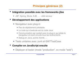 Principes généraux (2)

•   Intégration possible avec les frameworks j2ee
      JSF, Spring, Struts, EJB, … : côté serveur
•   Développement des applications
      Navigateur avec plug-in
         Pas de déploiement préalable
         Le code qui s'exécute est du code Java
         Communication par socket avec le plug-in qui pilote le
         navigateur et court-circuite tous les événements
         Debug en Java, points d'arrêt, …
      Tests unitaires avec Junit et GWTTestCase
•   Compiler en JavaScript ensuite
      Déployer et tester (mode "production", ex mode "web")
                              ©Copyright OXIANE                   Page 10
 