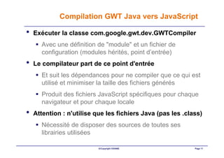 Compilation GWT Java vers JavaScript

•   Exécuter la classe com.google.gwt.dev.GWTCompiler
      Avec une définition de "module" et un fichier de
      configuration (modules hérités, point d’entrée)
•   Le compilateur part de ce point d'entrée
      Et suit les dépendances pour ne compiler que ce qui est
      utilisé et minimiser la taille des fichiers générés
      Produit des fichiers JavaScript spécifiques pour chaque
      navigateur et pour chaque locale
•   Attention : n'utilise que les fichiers Java (pas les .class)
      Nécessité de disposer des sources de toutes ses
      librairies utilisées

                           ©Copyright OXIANE                 Page 11
 