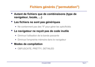 Fichiers générés ("permutation")

•   Autant de fichiers que de combinaisons (type de
    navigateur, locale, …)
•   Les fichiers ne sont pas génériques
      Ne contiennent pas des "if" pour gérer les spécificités
•   Le navigateur ne reçoit pas de code inutile
      Diminue l'utilisation de la bande passante
      Diminue l'empreinte mémoire dans le navigateur
•   Modes de compilation
      OBFUSCATE, PRETTY, DETAILED




                              ©Copyright OXIANE                 Page 12
 