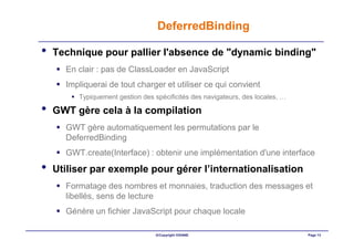 DeferredBinding

•   Technique pour pallier l'absence de "dynamic binding"
      En clair : pas de ClassLoader en JavaScript
      Impliquerai de tout charger et utiliser ce qui convient
         Typiquement gestion des spécificités des navigateurs, des locales, …

•   GWT gère cela à la compilation
      GWT gère automatiquement les permutations par le
      DeferredBinding
      GWT.create(Interface) : obtenir une implémentation d'une interface
•   Utiliser par exemple pour gérer l’internationalisation
      Formatage des nombres et monnaies, traduction des messages et
      libellés, sens de lecture
      Génère un fichier JavaScript pour chaque locale

                                  ©Copyright OXIANE                             Page 13
 