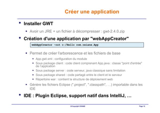 Créer une application

•   Installer GWT
      Avoir un JRE + un fichier à décompresser : gwt-2.4.0.zip
•   Création d'une application par "webAppCreator"
       webAppCreator -out c:/Hello com.oxiane.App


      Permet de créer l'arborescence et les fichiers de base
          App.gwt.xml : configuration du module
          Sous package client : code client comprenant App.java : classe "point d'entrée"
          de l’applcation
          Sous package server : code serveur, java classique sans limitation
          Sous package shared : code partagé entre le client et le serveur
          Répertoire war : contient la structure de déploiement web
      Génère les fichiers Eclipse (".project", ".classpath", …) importable dans les
      IDE

•   IDE : Plugin Eclipse, support natif dans IntelliJ, …

                                   ©Copyright OXIANE                                  Page 15
 