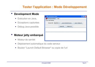 Tester l'application : Mode Développement

•   Development Mode
      Exécution en Java,
      Exceptions capturées
      Debug Java possible


•   Moteur jetty embarqué
      Moteur de servlet
      Déploiement automatique du code serveur
      Bouton "Launch Default Browser" ou copie de l'url




                             ©Copyright OXIANE            Page 16
 