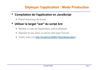 Déployer l'application : Mode Production

•   Compilation de l'application en JavaScript
      Prend beaucoup de temps
•   Utiliser la target "war" du script Ant
      Génère un war de l'application, prêt à déployer
      Déposer le war dans un server web type Tomcat
      Tester avec l'url http://localhost:8080/<NomApplication>




                              ©Copyright OXIANE                  Page 17
 