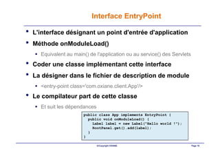 Interface EntryPoint

•   L'interface désignant un point d'entrée d'application
•   Méthode onModuleLoad()
      Equivalent au main() de l'application ou au service() des Servlets
•   Coder une classe implémentant cette interface
•   La désigner dans le fichier de description de module
      <entry-point class='com.oxiane.client.App'/>
•   Le compilateur part de cette classe
      Et suit les dépendances
                        public class App implements EntryPoint {
                          public void onModuleLoad() {
                            Label label = new Label("Hello world !");
                            RootPanel.get().add(label);
                          }
                        }

                                ©Copyright OXIANE                          Page 18
 