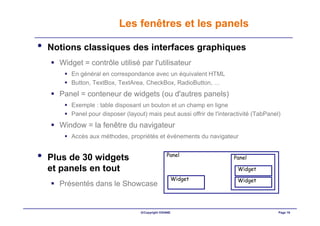 Les fenêtres et les panels

•   Notions classiques des interfaces graphiques
      Widget = contrôle utilisé par l'utilisateur
         En général en correspondance avec un équivalent HTML
         Button, TextBox, TextArea, CheckBox, RadioButton, …
      Panel = conteneur de widgets (ou d'autres panels)
         Exemple : table disposant un bouton et un champ en ligne
         Panel pour disposer (layout) mais peut aussi offrir de l'interactivité (TabPanel)
      Window = la fenêtre du navigateur
         Accès aux méthodes, propriétés et événements du navigateur


•   Plus de 30 widgets                           Panel                 Panel

    et panels en tout                                                    Widget
                                                       Widget            Widget
      Présentés dans le Showcase


                                   ©Copyright OXIANE                                     Page 19
 