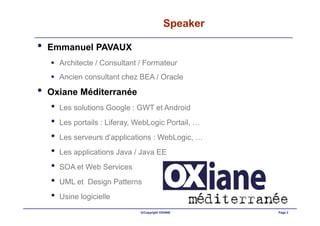Speaker

•   Emmanuel PAVAUX
        Architecte / Consultant / Formateur
        Ancien consultant chez BEA / Oracle

•   Oxiane Méditerranée
    •   Les solutions Google : GWT et Android
    •   Les portails : Liferay, WebLogic Portail, …
    •   Les serveurs d’applications : WebLogic, …
    •   Les applications Java / Java EE
    •   SOA et Web Services
    •   UML et Design Patterns
    •   Usine logicielle
                                ©Copyright OXIANE     Page 2
 