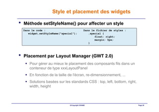 Style et placement des widgets

•   Méthode setStyleName() pour affecter un style
    Dans le code :                              Dans le fichier de styles :
       widget.setStyleName("special");             .special {
                                                       float: right;
                                                       margin: 5px;
                                                   }




•   Placement par Layout Manager (GWT 2.0)
       Pour gérer au mieux le placement des composants fils dans un
       conteneur de type xxxLayoutPanel
       En fonction de la taille de l'écran, re-dimensionnement, ...
       Solutions basées sur les standards CSS : top, left, bottom, right,
       width, height



                                 ©Copyright OXIANE                            Page 20
 