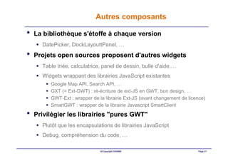 Autres composants

•   La bibliothèque s'étoffe à chaque version
      DatePicker, DockLayouttPanel, …
•   Projets open sources proposent d'autres widgets
      Table triée, calculatrice, panel de dessin, bulle d'aide,…
      Widgets wrappant des librairies JavaScript existantes
         Google Map API, Search API, …
         GXT (= Ext-GWT) : ré-écriture de ext-JS en GWT, bon design, …
         GWT-Ext : wrapper de la librairie Ext-JS (avant changement de licence)
         SmartGWT : wrapper de la librairie Javascript SmartClient

•   Privilégier les librairies "pures GWT"
      Plutôt que les encapsulations de librairies JavaScript
      Debug, compréhension du code, …

                               ©Copyright OXIANE                           Page 21
 