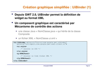 Création graphique simplifiée : UiBinder (1)

•    Depuis GWT 2.0, UiBinder permet la définition de
     widget au format XML
•    Un composent graphique est caractérisé par
     Mécanisme de contrôle des actions
        une classe Java « NomClasse.java » qui hérite de la classe
        Composite
        un fichier XML « NomClasse.ui.xml »
    <ui:UiBinder xmlns:ui="urn:ui:com.google.gwt.uibinder"
       xmlns:g="urn:import:com.google.gwt.user.client.ui">
       <ui:style>
           /* Ajouter le CSS */
       </ui:style>
       <g:HTMLPanel>
           /* Ajouter le Code format XML */
       </g:HTMLPanel>
    </ui:UiBinder>


                                  ©Copyright OXIANE                  Page 23
 