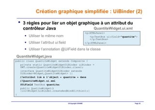 Création graphique simplifiée : UiBinder (2)

 •   3 règles pour lier un objet graphique à un attribut du
     contrôleur Java                    QuantiteWidget.ui.xml
                                                           <g:HTMLPanel>
        Utiliser le même nom                                  <g:TextBox ui:field="quantite">
                                                              </g:TextBox>
        Utiliser l’attribut ui:field                       </g:HTMLPanel>

        Utiliser l’annotation @UiField dans la classe
QuantiteWidget.java
public class QuantiteWidget extends Composite {
   private static QuantiteWidgetUiBinder uiBinder =
   GWT.create(QuantiteWidgetUiBinder.class);
   interface QuantiteWidgetUiBinder extends
   UiBinder<Widget,QuantiteWidget> {}
   //attribut lié à l’object « quantite » dans
   //QuantiteWidget.ui.xml
   @UiField TextBox quantite;
   public QuatiteWidget()
   {initWidget(uiBinder.createAndBindUi(this));}
}


                                       ©Copyright OXIANE                                   Page 24
 