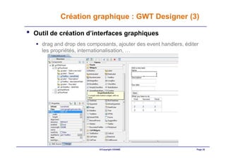 Création graphique : GWT Designer (3)

•   Outil de création d’interfaces graphiques
      drag and drop des composants, ajouter des event handlers, éditer
      les propriétés, internationalisation, …




                             ©Copyright OXIANE                       Page 25
 