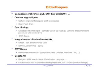 Bibliothèques
•   Composants : GXT (=ext-gwt), GWT-Ext, SmartGWT, ...
•   Courbes et graphiques
       GChart : implementation pure GWT open source
       Open Flash Chart
•   Data binding :
       Gilead (ex Hibernate4gwt) : permet d’utiliser les objets du Domaine directement sans
       passer par une couche DTO
        GWT-Beans
•   Intégration avec d’autres frameworks :
       G4JSF : JSF dans le monde GWT
       GWT-SL et GWT-WL : Spring
•   GWT-Maven
       commandes maven GWT (compilation, tests unitaires, interfaces i18n, ...)
•   Google API
       Gadgets, AJAX search, Maps, Visualization, Language, ...
       Encapsulation pour la plupart sauf Gwt-google-apis, GWT-GData (services Google)
                                    ©Copyright OXIANE                                  Page 28
 