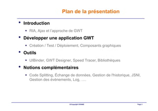Plan de la présentation

•   Introduction
      RIA, Ajax et l’approche de GWT
•   Développer une application GWT
      Création / Test / Déploiement, Composants graphiques
•   Outils
      UIBinder, GWT Designer, Speed Tracer, Bibliothèques
•   Notions complémentaires
      Code Splitting, Échange de données, Gestion de l'historique, JSNI,
      Gestion des évènements, Log, ….




                             ©Copyright OXIANE                        Page 3
 