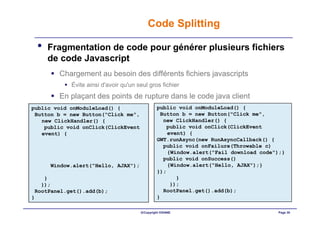 Code Splitting

 •   Fragmentation de code pour générer plusieurs fichiers
     de code Javascript
        Chargement au besoin des différents fichiers javascripts
            Évite ainsi d'avoir qu'un seul gros fichier
        En plaçant des points de rupture dans le code java client
public void onModuleLoad() {                    public void onModuleLoad() {
 Button b = new Button("Click me",               Button b = new Button("Click me",
   new ClickHandler() {                           new ClickHandler() {
    public void onClick(ClickEvent                 public void onClick(ClickEvent
   event) {                                         event) {
                                                GWT.runAsync(new RunAsyncCallback() {
                                                  public void onFailure(Throwable c)
                                                    {Window.alert("Fail download code");}
                                                  public void onSuccess()
      Window.alert("Hello, AJAX");                  {Window.alert("Hello, AJAX");}
                                                });
    }                                                  }
   });                                               });
 RootPanel.get().add(b);                          RootPanel.get().add(b);
}                                               }

                                       ©Copyright OXIANE                              Page 30
 