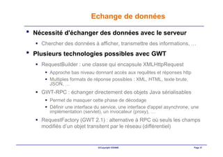 Echange de données

•   Nécessité d'échanger des données avec le serveur
      Chercher des données à afficher, transmettre des informations, …
•   Plusieurs technologies possibles avec GWT
      RequestBuilder : une classe qui encapsule XMLHttpRequest
         Approche bas niveau donnant accès aux requêtes et réponses http
         Multiples formats de réponse possibles : XML, HTML, texte brute,
         JSON, …
      GWT-RPC : échanger directement des objets Java sérialisables
         Permet de masquer cette phase de décodage
         Définir une interface du service, une interface d'appel asynchrone, une
         implémentation (servlet), un invocateur (proxy), …
      RequestFactory (GWT 2.1) : alternative à RPC où seuls les champs
      modifiés d’un objet transitent par le réseau (différentiel)


                                ©Copyright OXIANE                            Page 31
 