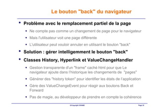 Le bouton "back" du navigateur

•   Problème avec le remplacement partiel de la page
      Ne compte pas comme un changement de page pour le navigateur
      Mais l'utilisateur voit une page différente
      L'utilisateur peut vouloir annuler en utilisant le bouton "back"
•   Solution : gérer intelligemment le bouton "back"
•   Classes History, Hyperlink et ValueChangeHandler
      Gestion transparente d'un "frame" caché html pour que Le
      navigateur ajoute dans l’historique les changements de "pages"
      Générer des "history token" pour identifier les états de l’application
      Gère des ValueChangeEvent pour réagir aux boutons Back et
      Forward
      Pas de magie, au développeur de prendre en compte la cohérence

                               ©Copyright OXIANE                          Page 32
 