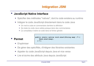 Intégration JSNI

•   JavaScript Native Interface
      Spécifier des méthodes "natives", dont le code existera au runtime
      Intégrer le code JavaScript directement dans le code Java
         On met le code en commentaire derrière la définition
         Ça reste du code Java valide puisque dans des commentaires
         Le compilateur insère ce code dans le fichier généré


                         public static native void alert(String msg) /*-{
•   Permet                   $wnd.alert(msg);
                           }-*/;
      D'optimiser
      De gérer des spécifités, d'intégrer des librairies existantes
      Appeler du code JavaScript depuis Java et vice versa
      Lire et écrire des attributs Java depuis JavaScript

                                ©Copyright OXIANE                           Page 33
 