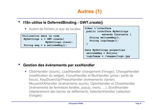 Autres (1)

•   I18n utilise le DeferredBinding : GWT.create()
        Autant de fichiers js que de locales           Créer l'interface
                                                        public interface MySettings
                                                                  extends Constants {
    Utilisation dans le code
                                                          String welcomeMsg();
     MySettings s = GWT.create(
                                                          String logoImage();
                   MySettings.class);
                                                        }
     String msg = s.welcomeMsg();
                                                       Dans MySettings.properties
                                                        welcomeMsg = Bonjour
                                                        logoImage = /images/logo.jpg


•   Gestion des événements par xxxHandler
        ClickHandler (souris), LoadHandler (chargement d'image), ChangeHandler
        (modification du widget), FocusHandler et BlurHandler (prise / perte de
        focus), Key(Down/Up/Press)Handler (événements clavier),
        MouseXXXHandler (événements souris), OpenHandler et CloseHandler
        (événements de fermeture fenêtre, popup, menu, ...), ScrollHandler
        (déplacement des barres de défilement), SelectionHandler (sélection
        d'onglet)

                                   ©Copyright OXIANE                                    Page 34
 