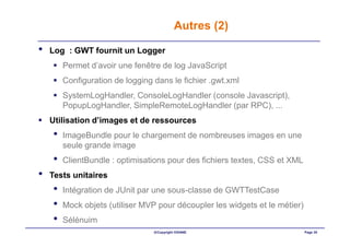 Autres (2)

•   Log : GWT fournit un Logger
        Permet d’avoir une fenêtre de log JavaScript
        Configuration de logging dans le fichier .gwt.xml
        SystemLogHandler, ConsoleLogHandler (console Javascript),
        PopupLogHandler, SimpleRemoteLogHandler (par RPC), ...
    Utilisation d’images et de ressources
    •   ImageBundle pour le chargement de nombreuses images en une
        seule grande image
    •   ClientBundle : optimisations pour des fichiers textes, CSS et XML
•   Tests unitaires
    •   Intégration de JUnit par une sous-classe de GWTTestCase
    •   Mock objets (utiliser MVP pour découpler les widgets et le métier)
    •   Sélénuim
                                 ©Copyright OXIANE                           Page 35
 