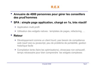 R.E.X

•   Annuaire de 4000 personnes pour gérer les conseillers
    des prud'hommes
•   SPA : simple page application, chargé en 1s, très réactif
      Application multi profil
      Utilisation des widgets natives : templates de pages, refactoring, …
•   Retour
      Développement comme un client lourd, pas besoin de compétence
      web (sauf css) ou javascript, peu de problème de portabilité, gestion
      historique facile
      Compilation lente (faire les optimisations), showcase non exhaustif,
      temps nécessaire pour bien comprendre les widgets complexes



                                 ©Copyright OXIANE                      Page 37
 