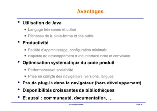 Avantages

•   Utilisation de Java
      Langage très connu et utilisé
      Richesse de la plate-forme et des outils
•   Productivité
      Facilité d’apprentissage, configuration minimale
      Rapidité de développement d'une interface riche et conviviale
•   Optimisation systématique du code produit
      Performances et scalabilité
      Prise en compte des navigateurs, versions, langues
•   Pas de plug-in dans le navigateur (hors développement)
•   Disponibilités croissantes de bibliothèques
•   Et aussi : communauté, documentation, …
                              ©Copyright OXIANE                       Page 38
 