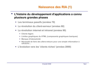 Naissance des RIA (1)

•   L'histoire du développement d'applications a connu
    plusieurs grandes phases
      Les terminaux passifs (années 70)
      La révolution du client-serveur (années 80)
      La révolution internet et intranet (années 90)
         Clients légers
         Limites graphiques du HTML (composants graphiques basiques)
         Manque d'interactivité
         Nécessité de faire des allers-retours pour une simple information à
         rafraîchir…
      L'évolution vers les 'clients riches' (années 2000)




                                ©Copyright OXIANE                              Page 4
 