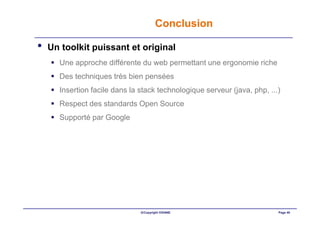 Conclusion

•   Un toolkit puissant et original
      Une approche différente du web permettant une ergonomie riche
      Des techniques très bien pensées
      Insertion facile dans la stack technologique serveur (java, php, ...)
      Respect des standards Open Source
      Supporté par Google




                               ©Copyright OXIANE                          Page 40
 