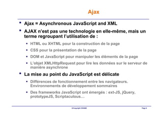 Ajax

•   Ajax = Asynchronous JavaScript and XML
•   AJAX n’est pas une technologie en elle-même, mais un
    terme regroupant l’utilisation de :
      HTML ou XHTML pour la construction de la page
      CSS pour la présentation de la page
      DOM et JavaScript pour manipuler les éléments de la page
      L’objet XMLHttpRequest pour lire les données sur le serveur de
      manière asynchrone
•   La mise au point du JavaScript est délicate
      Différences de fonctionnement entre les navigateurs.
      Environnements de développement sommaires
      Des frameworks JavaScript ont émergés : ext-JS, jQuery,
      prototypeJS, Scriptaculous…

                            ©Copyright OXIANE                    Page 6
 