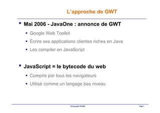 L’approche de GWT

• Mai 2006 - JavaOne : annonce de GWT
    Google Web Toolkit
    Écrire ses applications clientes riches en Java
    Les compiler en JavaScript


• JavaScript = le bytecode du web
    Compris par tous les navigateurs
    Utilisé comme un langage bas niveau



                         ©Copyright OXIANE            Page 7
 