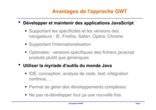 Avantages de l'approche GWT

•   Développer et maintenir des applications JavaScript
      Supportant les spécificités et les versions des
      navigateurs : IE, Firefox, Safari, Opéra, Chrome
      Supportant l'internationalisation
      Optimales : versions spécifiques des fichiers javacript
      produits plutôt que génériques
•   Utiliser la myriade d'outils du monde Java
      IDE, conception, analyse de code, test, intégration
      continue, …
      Permet de gérer des développements complexes
      Ne pas re-développer tout ça une nouvelle fois
                           ©Copyright OXIANE                    Page 8
 