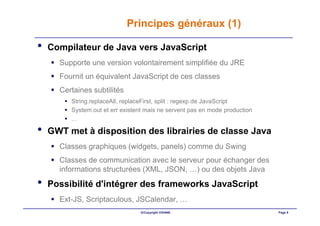 Principes généraux (1)

•   Compilateur de Java vers JavaScript
      Supporte une version volontairement simplifiée du JRE
      Fournit un équivalent JavaScript de ces classes
      Certaines subtilités
         String.replaceAll, replaceFirst, split : regexp de JavaScript
         System.out et err existent mais ne servent pas en mode production
         …

•   GWT met à disposition des librairies de classe Java
      Classes graphiques (widgets, panels) comme du Swing
      Classes de communication avec le serveur pour échanger des
      informations structurées (XML, JSON, …) ou des objets Java
•   Possibilité d'intégrer des frameworks JavaScript
      Ext-JS, Scriptaculous, JSCalendar, …
                                 ©Copyright OXIANE                           Page 9
 