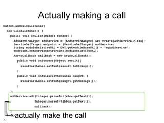 Actually making a call button.addClickListener( new ClickListener() { public void onClick(Widget sender) { AddServiceAsync addService = (AddServiceAsync) GWT.create(AddService.class);   ServiceDefTarget endpoint = (ServiceDefTarget) addService;   String moduleRelativeURL = GWT.getModuleBaseURL() + "myAddService“;   endpoint.setServiceEntryPoint(moduleRelativeURL); AsyncCallback callback = new AsyncCallback(){ public void onSuccess(Object result){ resultaatLabel.setText(result.toString()); } public void onFailure(Throwable caught) { resultaatLabel.setText(caught.getMessage()); } }; addService.add(Integer.parseInt(aBox.getText()),  Integer.parseInt(bBox.getText()),  callback); }    } ); actually make the call 