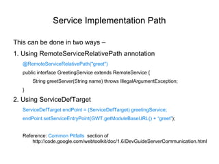 Service Implementation Path This can be done in two ways – 1. Using RemoteServiceRelativePath annotation @RemoteServiceRelativePath("greet") public interface GreetingService extends RemoteService { String greetServer(String name) throws IllegalArgumentException; } 2. Using ServiceDefTarget ServiceDefTarget endPoint = (ServiceDefTarget) greetingService; endPoint.setServiceEntryPoint(GWT.getModuleBaseURL() + “greet” ); Reference:  Common Pitfalls  section of h ttp://code.google.com/webtoolkit/doc/1.6/DevGuideServerCommunication.html 