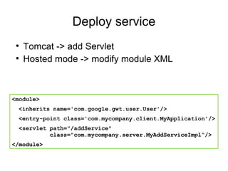 Deploy service Tomcat -> add Servlet Hosted mode -> modify module XML <module> <inherits name='com.google.gwt.user.User'/> <entry-point class='com.mycompany.client.MyApplication'/> <servlet path="/addService"    class="com.mycompany.server.MyAddServiceImpl“/> </module> 