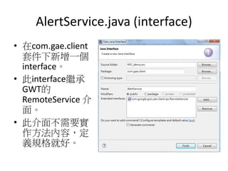 AlertService.java (interface)
• 在com.gae.client
套件下新增一個
interface。
• 此interface繼承
GWT的
RemoteService 介
面。
• 此介面不需要實
作方法內容，定
義規格就好。
 