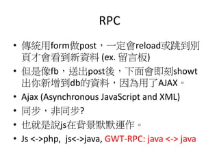 RPC
• 傳統用form做post，一定會reload或跳到別
頁才會看到新資料 (ex. 留言板)
• 但是像fb，送出post後，下面會即刻showt
出你新增到db的資料，因為用了AJAX。
• Ajax (Asynchronous JavaScript and XML)
• 同步，非同步?
• 也就是說js在背景默默運作。
• Js <->php, js<->java, GWT-RPC: java <-> java
 
