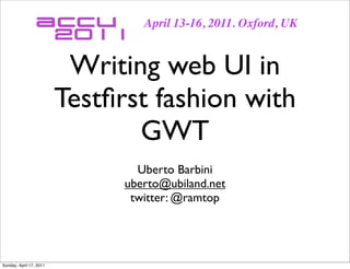April 13-16, 2011. Oxford, UK


                          Writing web UI in
                         Testﬁrst fashion with
                                GWT
                                 Uberto Barbini
                               uberto@ubiland.net
                                twitter: @ramtop




Sunday, April 17, 2011
 