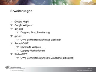 Erweiterungen Google Maps Google Widgets gwt-dnd Drag and Drop Erweiterung gwt-ext GWT Schnittstelle zur ext-js Bibliothek Rocket-GWT Erweiterte Widgets Logging-Mechanismen Rialto GWT GWT Schnittstelle zur Rialto JavaScript Bibliothek 