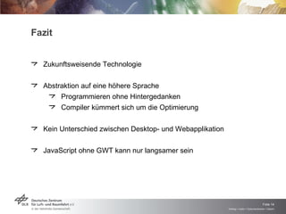 Fazit Zukunftsweisende Technologie Abstraktion auf eine höhere Sprache Programmieren ohne Hintergedanken Compiler kümmert sich um die Optimierung Kein Unterschied zwischen Desktop- und Webapplikation JavaScript ohne GWT kann nur langsamer sein 