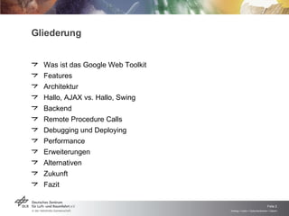 Gliederung Was ist das Google Web Toolkit Features Architektur Hallo, AJAX vs. Hallo, Swing Backend Remote Procedure Calls Debugging und Deploying Performance Erweiterungen Alternativen Zukunft Fazit 