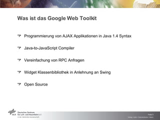 Was ist das Google Web Toolkit Programmierung von AJAX Applikationen in Java 1.4 Syntax Java-to-JavaScript Compiler Vereinfachung von RPC Anfragen Widget Klassenbibliothek in Anlehnung an Swing Open Source 