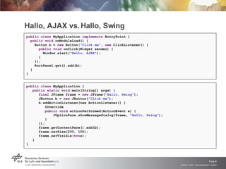 Hallo, AJAX vs. Hallo, Swing public   class  MyApplication  implements  EntryPoint {    public void  onModuleLoad() {      Button b =  new  Button ("Click me" ,  new  ClickListener() {        public void  onClick(Widget sender) {          Window.alert( "Hello, AJAX" );        }      });      RootPanel.get().add(b);    } } public class  MyApplication { public static void  main(String[] args) { final  JFrame frame =  new  JFrame( "Hallo, Swing" ); JButton b =  new  JButton( "Click me" ); b.addActionListener(new ActionListener() { @Override public void  actionPerformed(ActionEvent e) { JOptionPane. showMessageDialog (frame,  "Hallo, Swing" ); } }); frame.getContentPane().add(b); frame.setSize(200, 100); frame.setVisible( true ); } } 