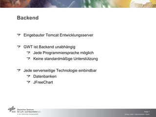 Backend Eingebauter Tomcat Entwicklungsserver GWT ist Backend unabhängig Jede Programmiersprache möglich Keine standardmäßige Unterstützung Jede serverseitige Technologie einbindbar Datenbanken JFreeChart 