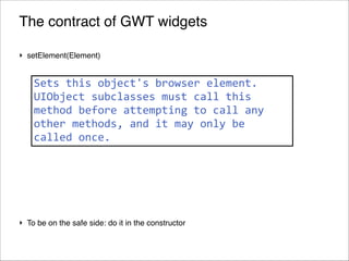 The contract of GWT widgets
‣ setElement(Element)!

!

Sets	
  this	
  object's	
  browser	
  element.	
  
! UIObject	
  subclasses	
  must	
  call	
  this	
  
method	
  before	
  attempting	
  to	
  call	
  any	
  
!
other	
  methods,	
  and	
  it	
  may	
  only	
  be	
  
! called	
  once.

!
!
!
‣ To be on the safe side: do it in the constructor
!69
© 2013 Orientation in Objects GmbH

 