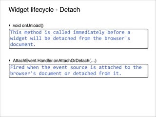 Widget lifecycle - Detach
‣ void onUnload()!

This	
  method	
  is	
  called	
  immediately	
  before	
  a	
  
!
widget	
  will	
  be	
  detached	
  from	
  the	
  browser's	
  
document.
!
‣ AttachEvent.Handler.onAttachOrDetach(…)

Fired	
  when	
  the	
  event	
  source	
  is	
  attached	
  to	
  the	
  
browser's	
  document	
  or	
  detached	
  from	
  it.

!72
© 2013 Orientation in Objects GmbH

 