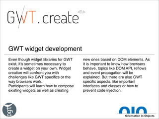 GWT widget development
Even though widget libraries for GWT
exist, it’s sometimes necessary to
create a widget on your own. Widget
creation will confront you with
challenges like GWT specifics or the
way browsers work.!
Participants will learn how to compose
existing widgets as well as creating

new ones based on DOM elements. As
it is important to know how browsers
behave, topics like DOM API, reflows
and event propagation will be
explained. But there are also GWT
specific aspects, like important
interfaces and classes or how to
prevent code injection.

 
